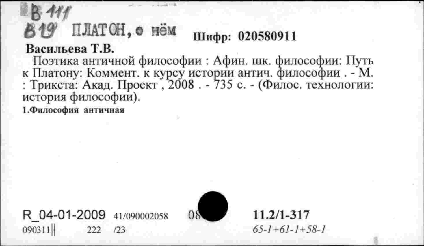 ﻿ПЛАТОН,® нем Шифр: 020580911
Васильева Т.В.
Поэтика античной философии : Афин. шк. философии: Путь к Платону: Коммент, к курсу истории антич. философии . - М. : Трикста: Акад. Проект , 2008 . - 735 с. - (Филос. технологии: история философии).
1.Философия античная
И_04-01-2009 41/090002058
0903111|	222 /23
11.2/1-317
65-1+61-1+58-1